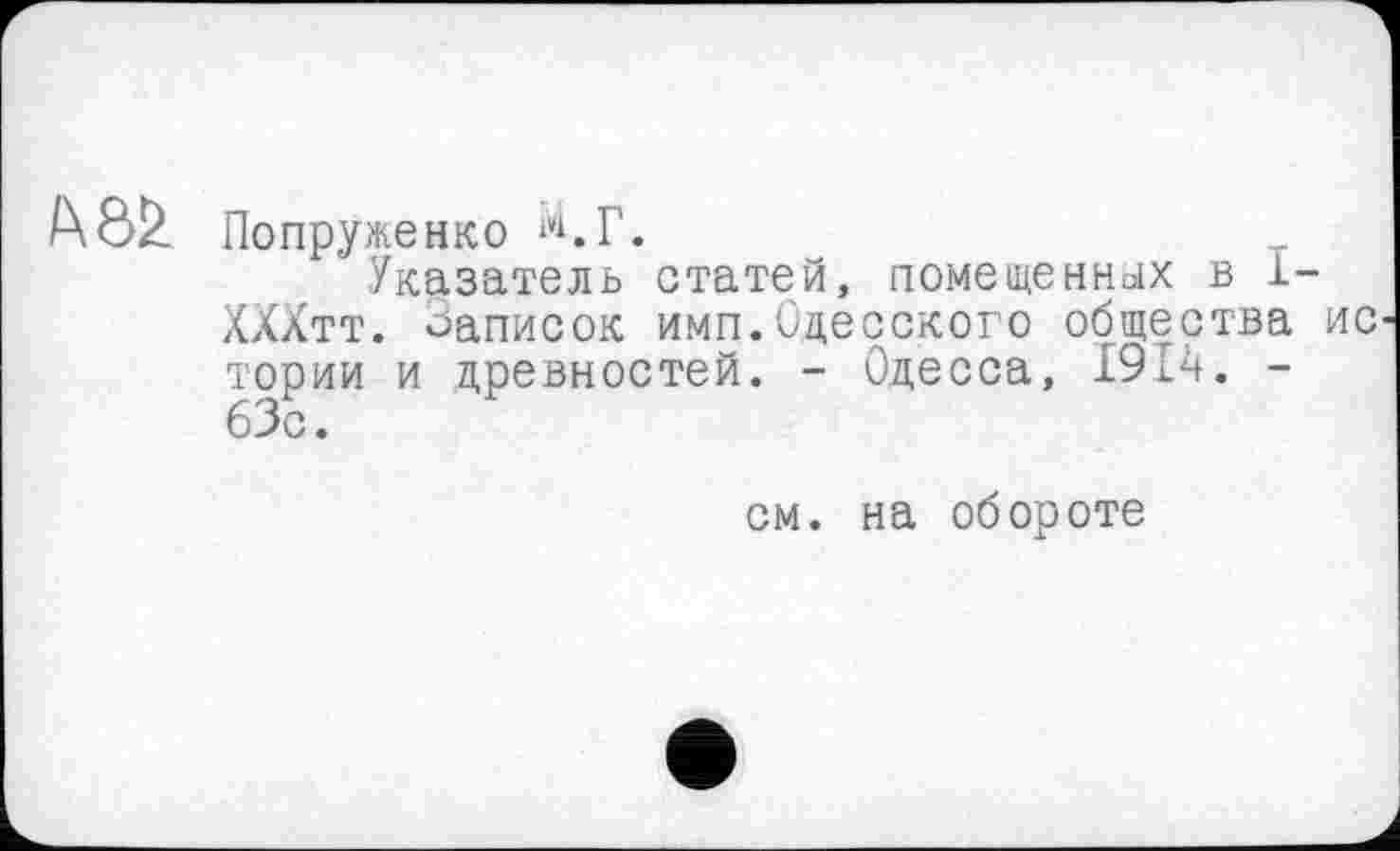 ﻿Попруженко ‘<Г.
Указатель статей, помещенных в 1-ХХХтт. Записок имп.Одесского общества ис тории и древностей. - Одесса, 191ч. -63с.
см. на обороте